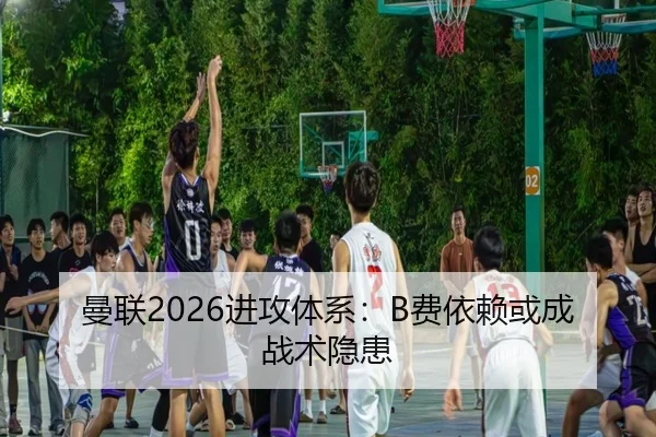 曼联2026进攻体系：B费依赖或成战术隐患