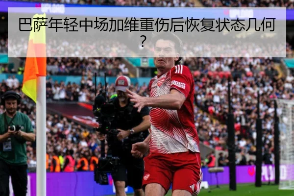 巴萨年轻中场加维重伤后恢复状态几何？